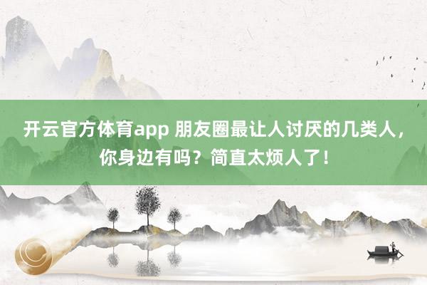 開云官方體育app 朋友圈最讓人討厭的幾類人,你身邊有嗎?簡(jiǎn)直太煩人了!