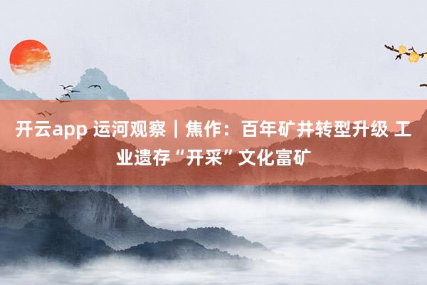開云app 運(yùn)河觀察|焦作:百年礦井轉(zhuǎn)型升級 工業(yè)遺存“開采”文化富礦
