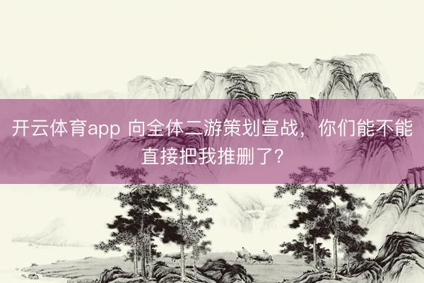 開云體育app 向全體二游策劃宣戰，你們能不能直接把我推刪了？