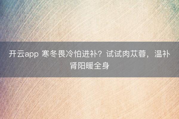 開云app 寒冬畏冷怕進補？試試肉蓯蓉，溫補腎陽暖全身