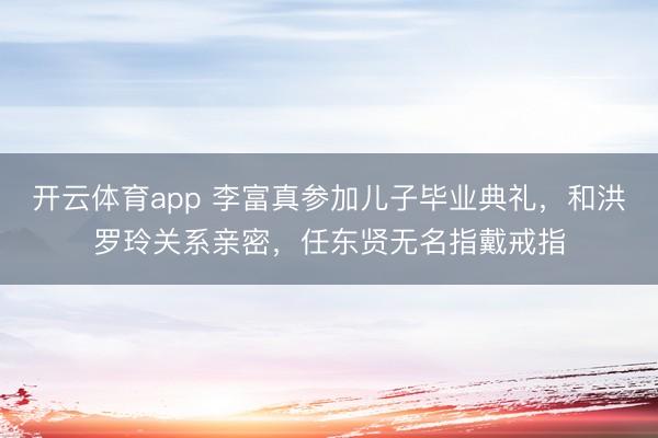 開(kāi)云體育app 李富真參加兒子畢業(yè)典禮，和洪羅玲關(guān)系親密，任東賢無(wú)名指戴戒指
