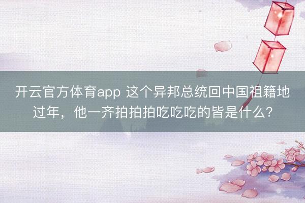 開云官方體育app 這個異邦總統回中國祖籍地過年，他一齊拍拍拍吃吃吃的皆是什么？