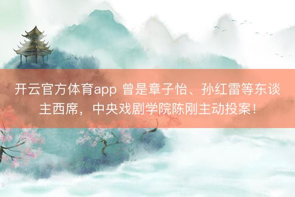 開云官方體育app 曾是章子怡、孫紅雷等東談主西席，中央戲劇學院陳剛主動投案！
