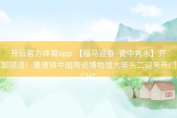 開云官方體育app 【福馬迎春·瓷中雋永】開年即頂流！景德鎮中國陶瓷博物館大年頭二迎來開門紅